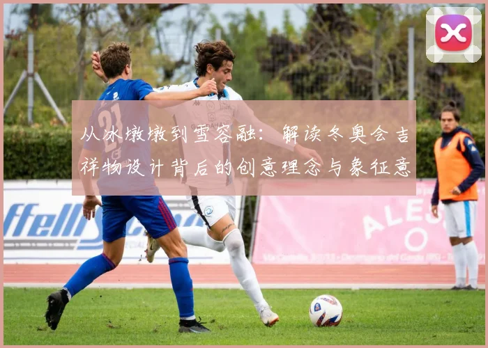 从冰墩墩到雪容融：解读冬奥会吉祥物设计背后的创意理念与象征意义